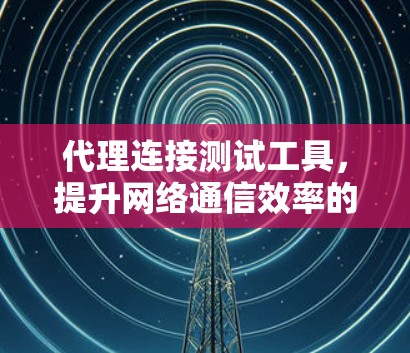 代理连接测试工具，提升网络通信效率的关键