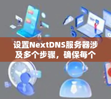 设置NextDNS服务器涉及多个步骤,确保每个部分都正确配置,以下是详细的步骤指南