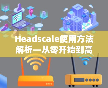 Headscale使用方法解析—从零开始到高效通信