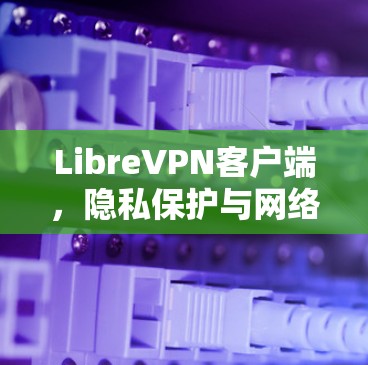LibreVPN客户端,隐私保护与网络安全的完美结合