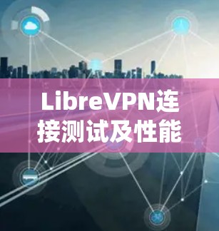 LibreVPN连接测试及性能评估，保障网络安全与稳定