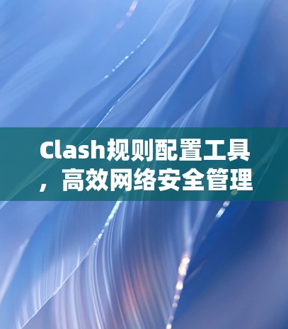 Clash规则配置工具,高效网络安全管理解决方案