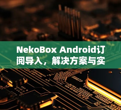 NekoBox Android订阅导入,解决方案与实现 NekoBox Android订阅导入,解决方案与实现