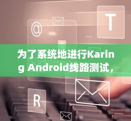 为了系统地进行Karing Android线路测试,以下是一份详细的步骤指南