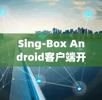 Sing-Box Android客户端开发与应用探讨