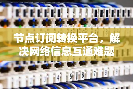 节点订阅转换平台，解决网络信息互通难题