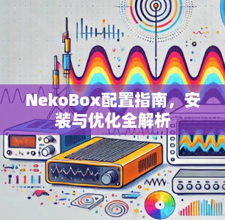 NekoBox配置指南，安装与优化全解析
