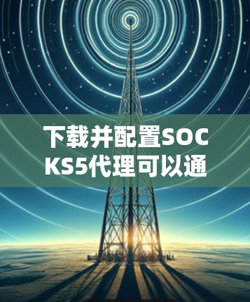 下载并配置SOCKS5代理可以通过以下步骤实现