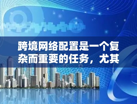 跨境网络配置是一个复杂而重要的任务,尤其对于需要处理国际业务的企业而言。以下是对跨境网络配置的详细总结和建议