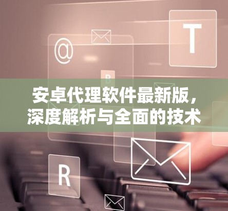安卓代理软件最新版,深度解析与全面的技术指南