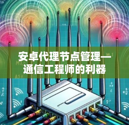 安卓代理节点管理—通信工程师的利器