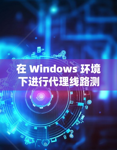 在 Windows 环境下进行代理线路测试时，可以按照以下步骤进行