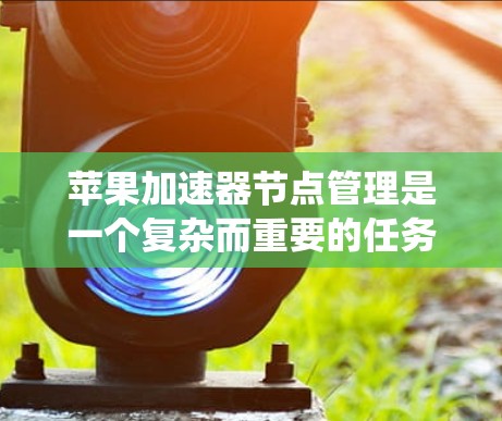 苹果加速器节点管理是一个复杂而重要的任务，涉及多个步骤和知识点，以确保节点的健康、稳定和高效运行。以下是对苹果加速器节点管理的系统性总结