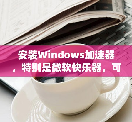 安装Windows加速器，特别是微软快乐器，可以显著提升系统性能。以下是详细的安装和使用指南