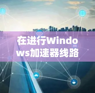 在进行Windows加速器线路测试时,以下是一个有条理的步骤指南,帮助您系统地完成测试过程