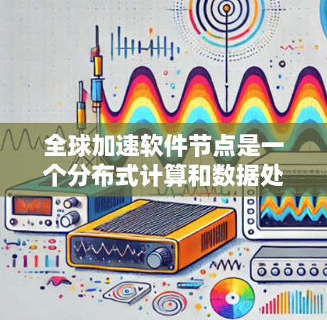 全球加速软件节点是一个分布式计算和数据处理架构,旨在通过全球范围内的节点协作,提升数据处理和访问效率。以下是对该概念的详细分析