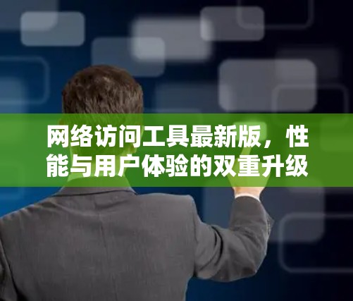 网络访问工具最新版,性能与用户体验的双重升级