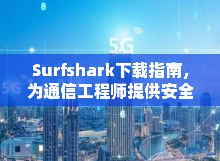 Surfshark下载指南,为通信工程师提供安全网络管理解决方案