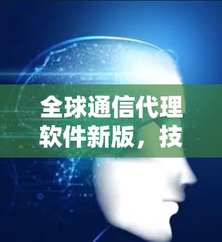 全球通信代理软件新版,技术革新与应用潜力