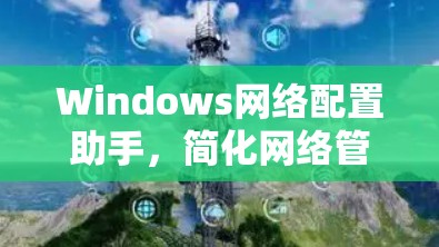 Windows网络配置助手，简化网络管理的高效工具