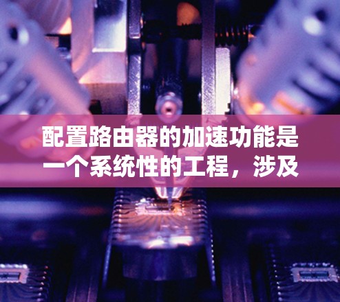 配置路由器的加速功能是一个系统性的工程,涉及硬件和软件的多方面优化。以下是分步骤的实施指南,帮助您有效配置路由器以提升性能和加速数据传输