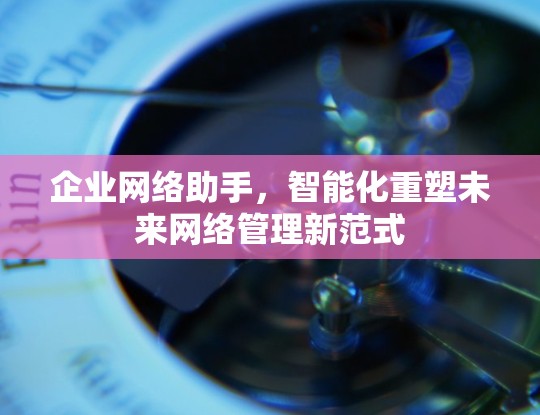 企业网络助手，智能化重塑未来网络管理新范式