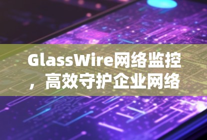 GlassWire网络监控,高效守护企业网络安全