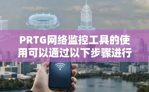 PRTG网络监控工具的使用可以通过以下步骤进行,从安装到配置和使用,每一步都有详细的指导