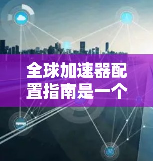 全球加速器配置指南是一个系统化的指南,旨在帮助用户有效配置和部署加速器,以提升数据处理和计算性能。以下是该指南的详细结构