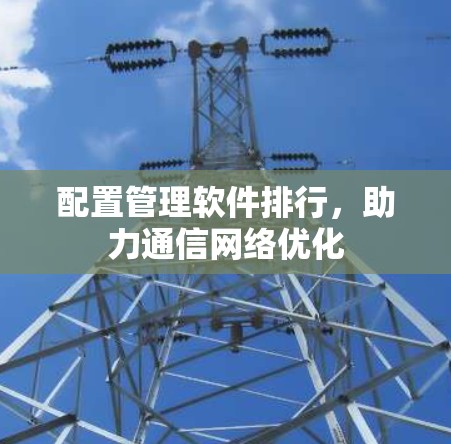 配置管理软件排行,助力通信网络优化 配置管理软件排行,助力通信网络优化