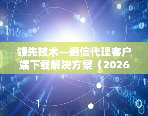 领先技术—通信代理客户端下载解决方案(2026年版)