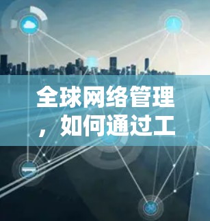 全球网络管理,如何通过工具优化海外通信 全球网络管理,如何通过工具优化海外通信