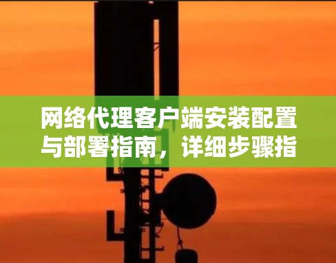 网络代理客户端安装配置与部署指南,详细步骤指南
