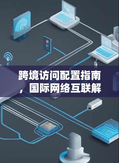 跨境访问配置指南，国际网络互联解决方案