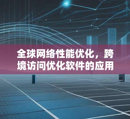 全球网络性能优化，跨境访问优化软件的应用与方案
