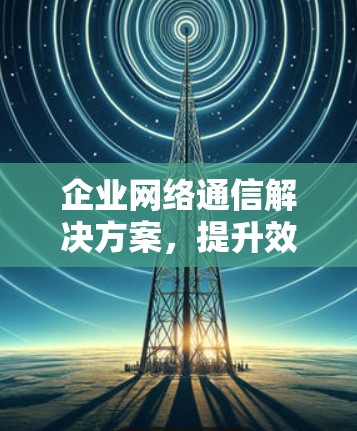 企业网络通信解决方案,提升效率与安全性
