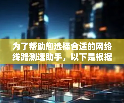为了帮助您选择合适的网络线路测速助手，以下是根据您的需求整理的关键要点和推荐工具