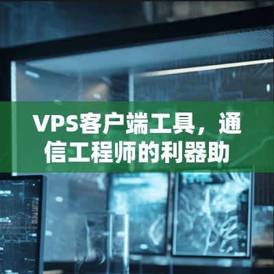 VPS客户端工具,通信工程师的利器助力高效部署与维护 VPS客户端工具,通信工程师的利器助力高效部署与维护