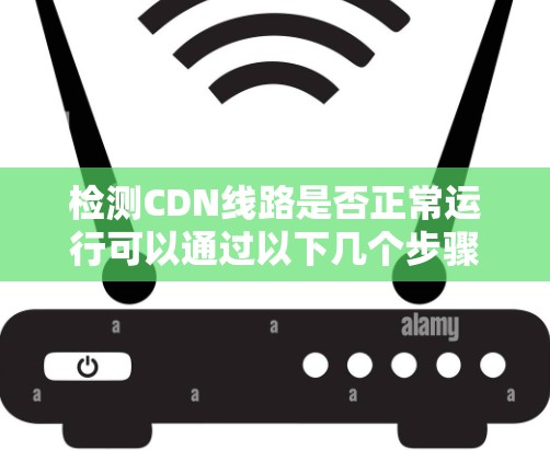 检测CDN线路是否正常运行可以通过以下几个步骤进行