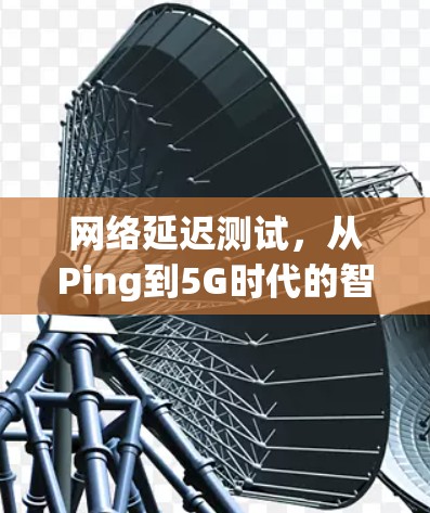 网络延迟测试,从Ping到5G时代的智能化应用 网络延迟测试,从Ping到5G时代的智能化应用
