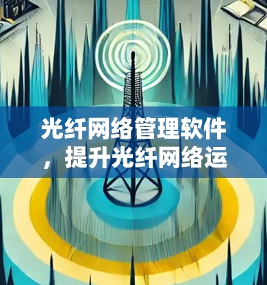 光纤网络管理软件,提升光纤网络运行效率的关键工具 光纤网络管理软件,提升光纤网络运行效率的关键工具