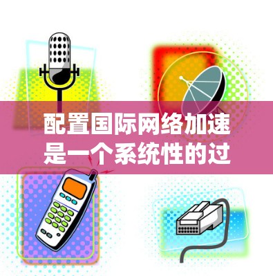 配置国际网络加速是一个系统性的过程，涉及多个步骤和考虑因素。以下是一个有条理的指南，帮助您顺利完成配置