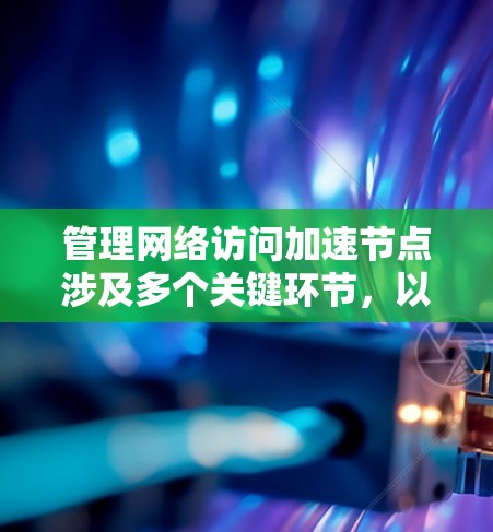 管理网络访问加速节点涉及多个关键环节,以下是对这些环节的详细总结和建议