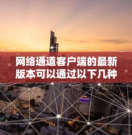 网络通道客户端的最新版本可以通过以下几种方式获取