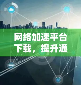 网络加速平台下载,提升通信系统性能的关键