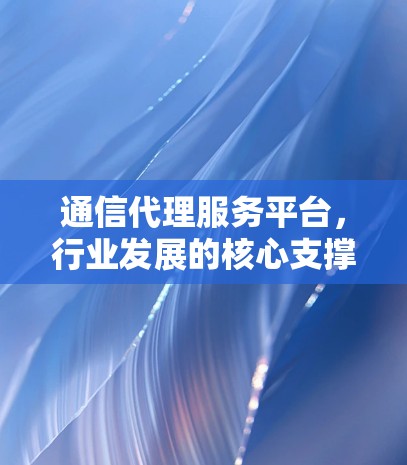 通信代理服务平台,行业发展的核心支撑