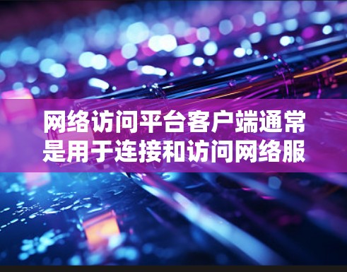网络访问平台客户端通常是用于连接和访问网络服务、云存储或远程服务器的应用程序。常见的网络访问平台客户端包括 网络访问平台客户端通常是用于连接和访问网络服务、云存储或远程服务器的应用程序。常见的网络访问平台客户端包括