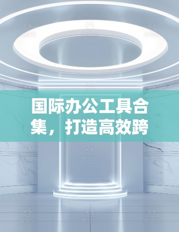 国际办公工具合集,打造高效跨境协作新标杆 国际办公工具合集,打造高效跨境协作新标杆