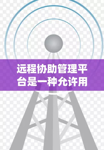远程协助管理平台是一种允许用户通过互联网远程访问和控制计算机或设备的系统，常用于IT管理、技术支持、远程办公等场景。以下是关于远程协助管理平台的详细说明