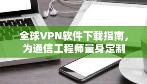 全球VPN软件下载指南,为通信工程师量身定制